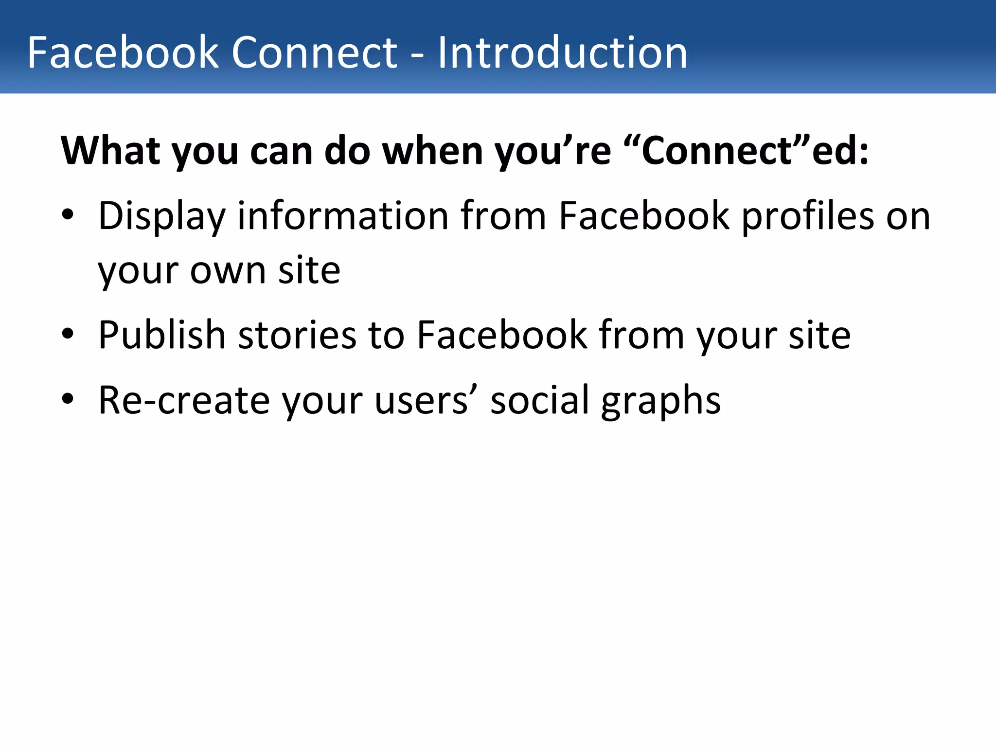 Facebook Connect - Introduction What you can do when you’re “Connect”ed: Display information from Facebook profiles on your own site Publish stories to Facebook from your site Re-create your users’ social graphs 