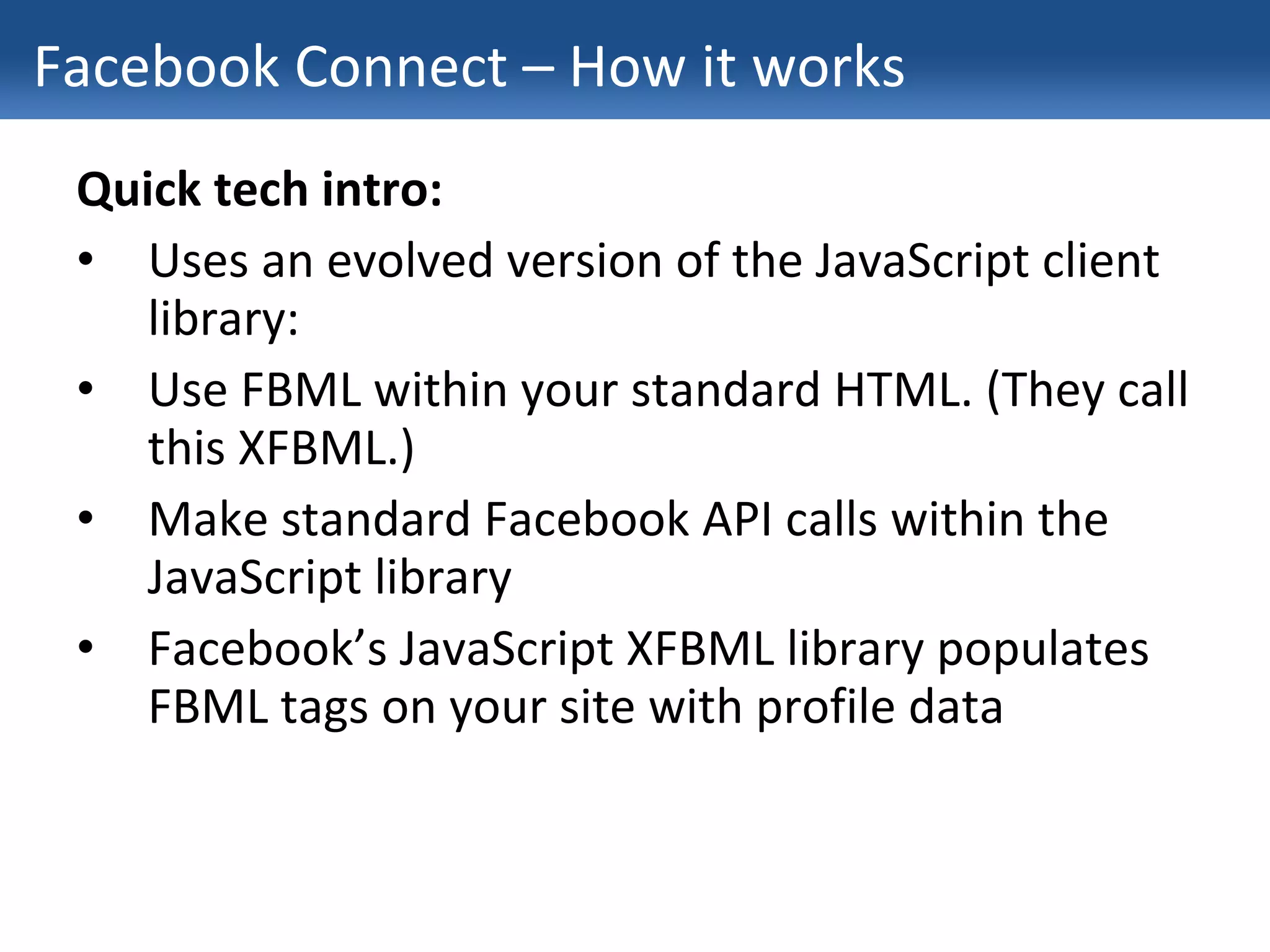 Facebook Connect – How it works Quick tech intro: Uses an evolved version of the JavaScript client library: Use FBML within your standard HTML. (They call this XFBML.) Make standard Facebook API calls within the JavaScript library Facebook’s JavaScript XFBML library populates FBML tags on your site with profile data 