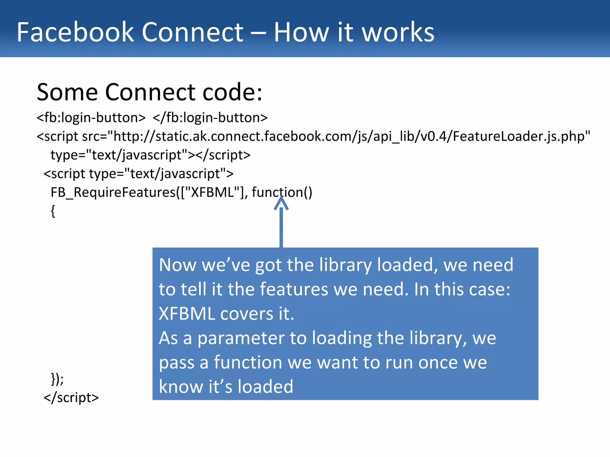 Facebook Connect – How it works Some Connect code: <fb:login-button>  </fb:login-button> <script src="http://static.ak.connect.facebook.com/js/api_lib/v0.4/FeatureLoader.js.php" type="text/javascript"></script> <script type="text/javascript"> FB_RequireFeatures(["XFBML"], function() { }); </script> Now we’ve got the library loaded, we need to tell it the features we need. In this case: XFBML covers it. As a parameter to loading the library, we pass a function we want to run once we know it’s loaded 