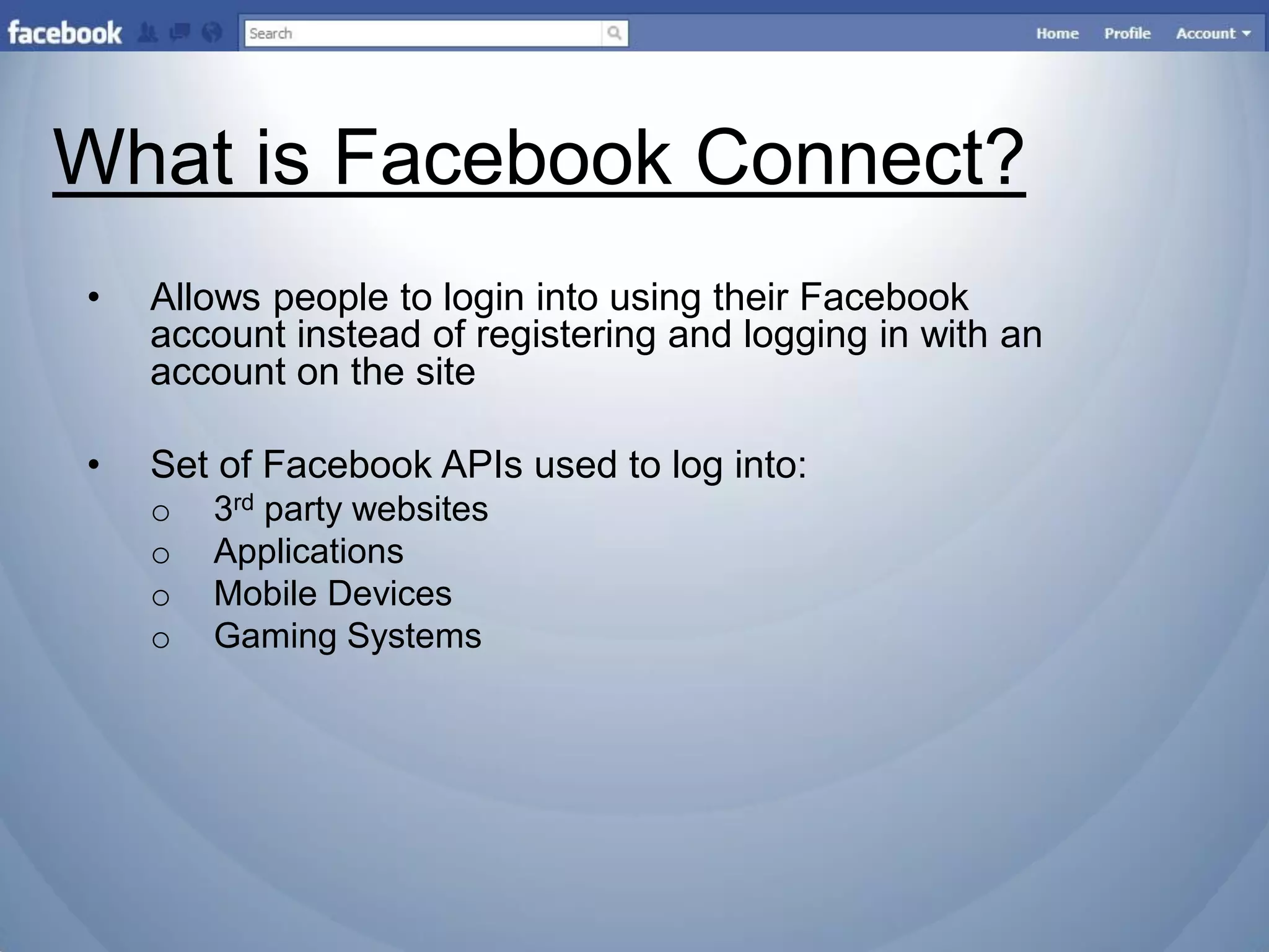 What is Facebook Connect?
•   Allows people to login into using their Facebook
    account instead of registering and logging in with an
    account on the site

•   Set of Facebook APIs used to log into:
    o   3rd party websites
    o   Applications
    o   Mobile Devices
    o   Gaming Systems
 
