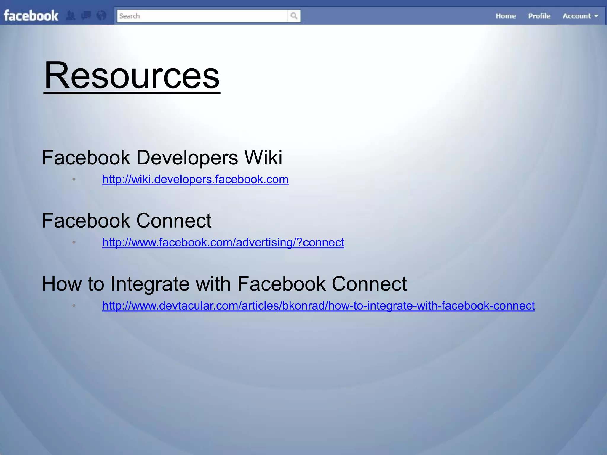 Resources

Facebook Developers Wiki
   •   http://wiki.developers.facebook.com


Facebook Connect
   •   http://www.facebook.com/advertising/?connect


How to Integrate with Facebook Connect
   •   http://www.devtacular.com/articles/bkonrad/how-to-integrate-with-facebook-connect
 