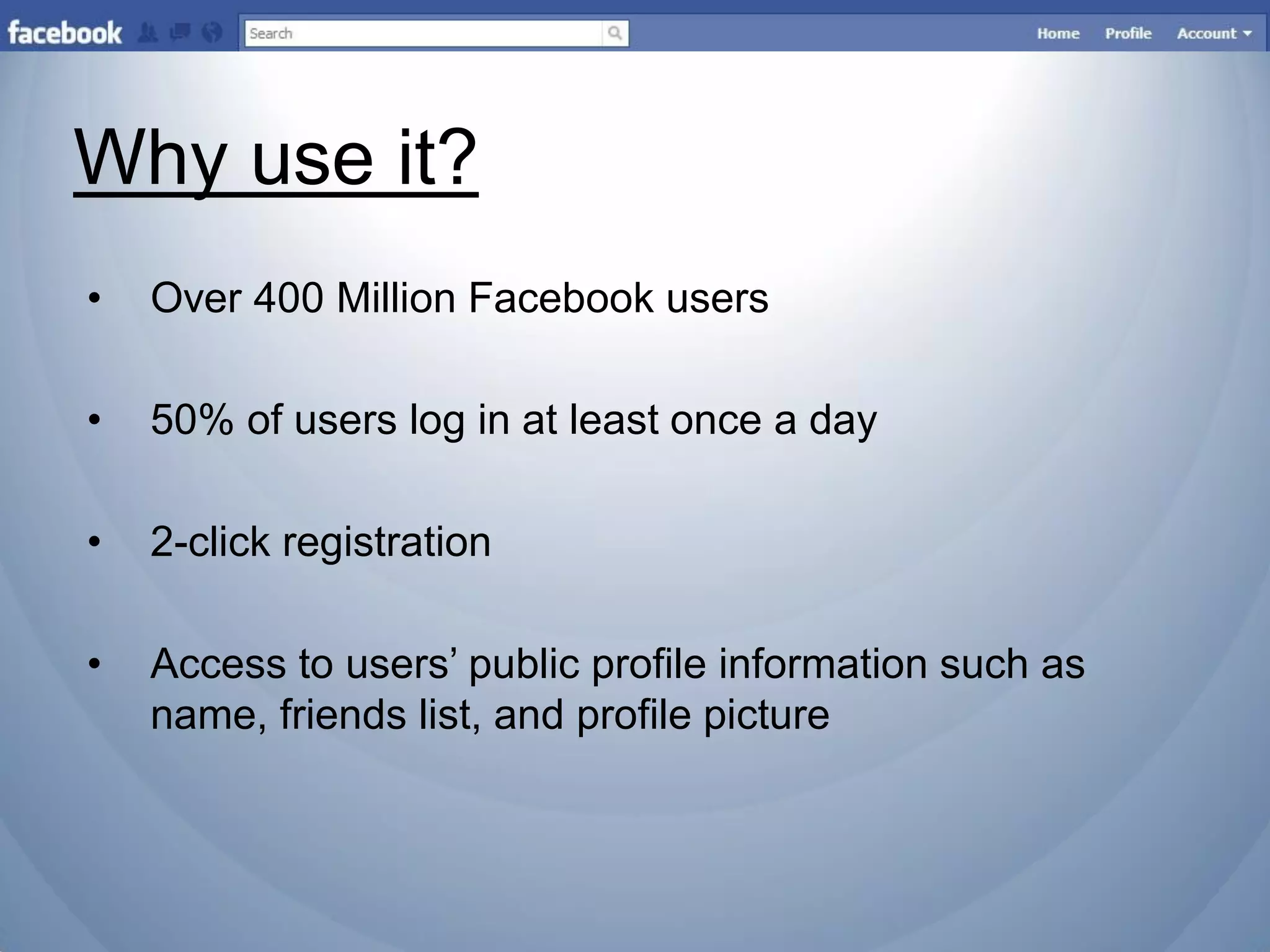 Why use it?
•   Over 400 Million Facebook users

•   50% of users log in at least once a day

•   2-click registration

•   Access to users‟ public profile information such as
    name, friends list, and profile picture
 