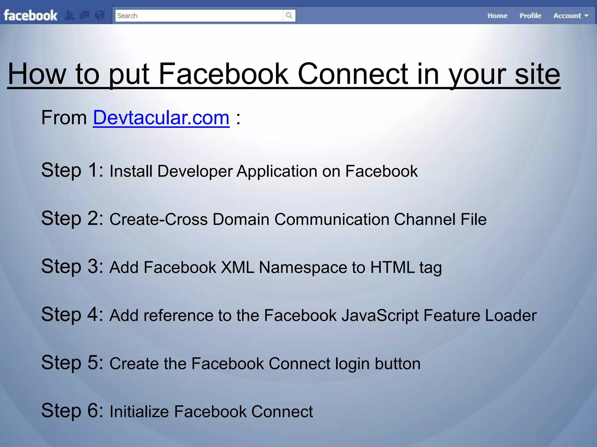 How to put Facebook Connect in your site
  From Devtacular.com :

  Step 1: Install Developer Application on Facebook

  Step 2: Create-Cross Domain Communication Channel File

  Step 3: Add Facebook XML Namespace to HTML tag

  Step 4: Add reference to the Facebook JavaScript Feature Loader

  Step 5: Create the Facebook Connect login button

  Step 6: Initialize Facebook Connect
 
