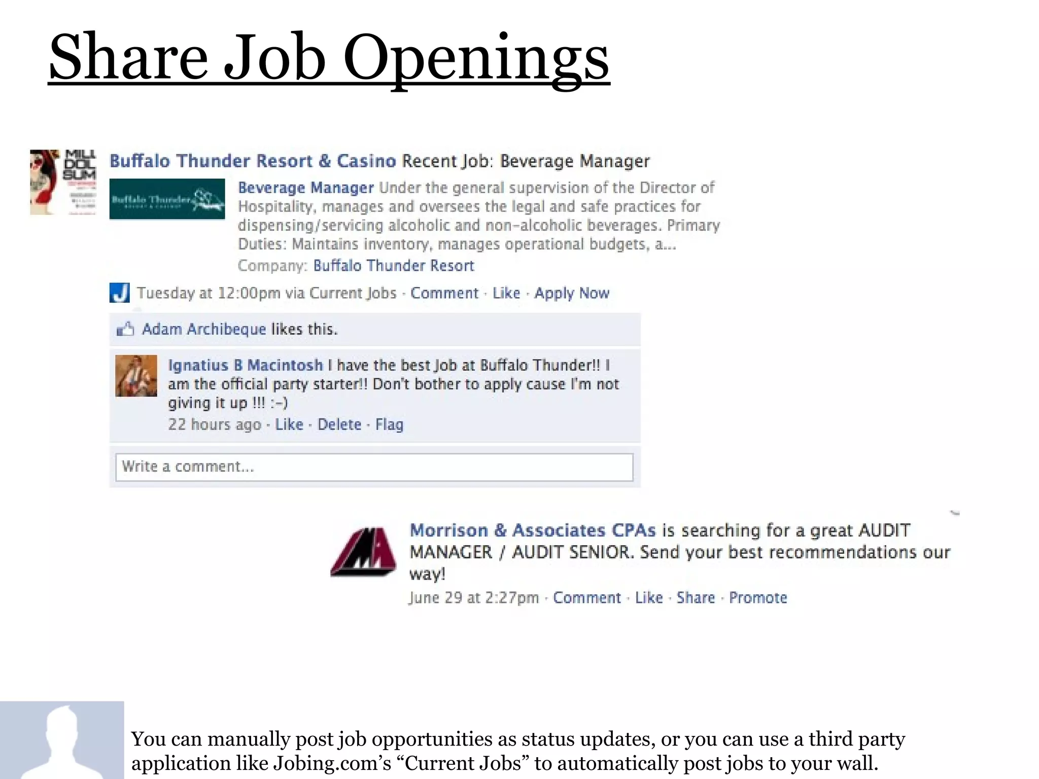 Share Job Openings You can manually post job opportunities as status updates, or you can use a third party application like Jobing.com’s “Current Jobs” to automatically post jobs to your wall. 
