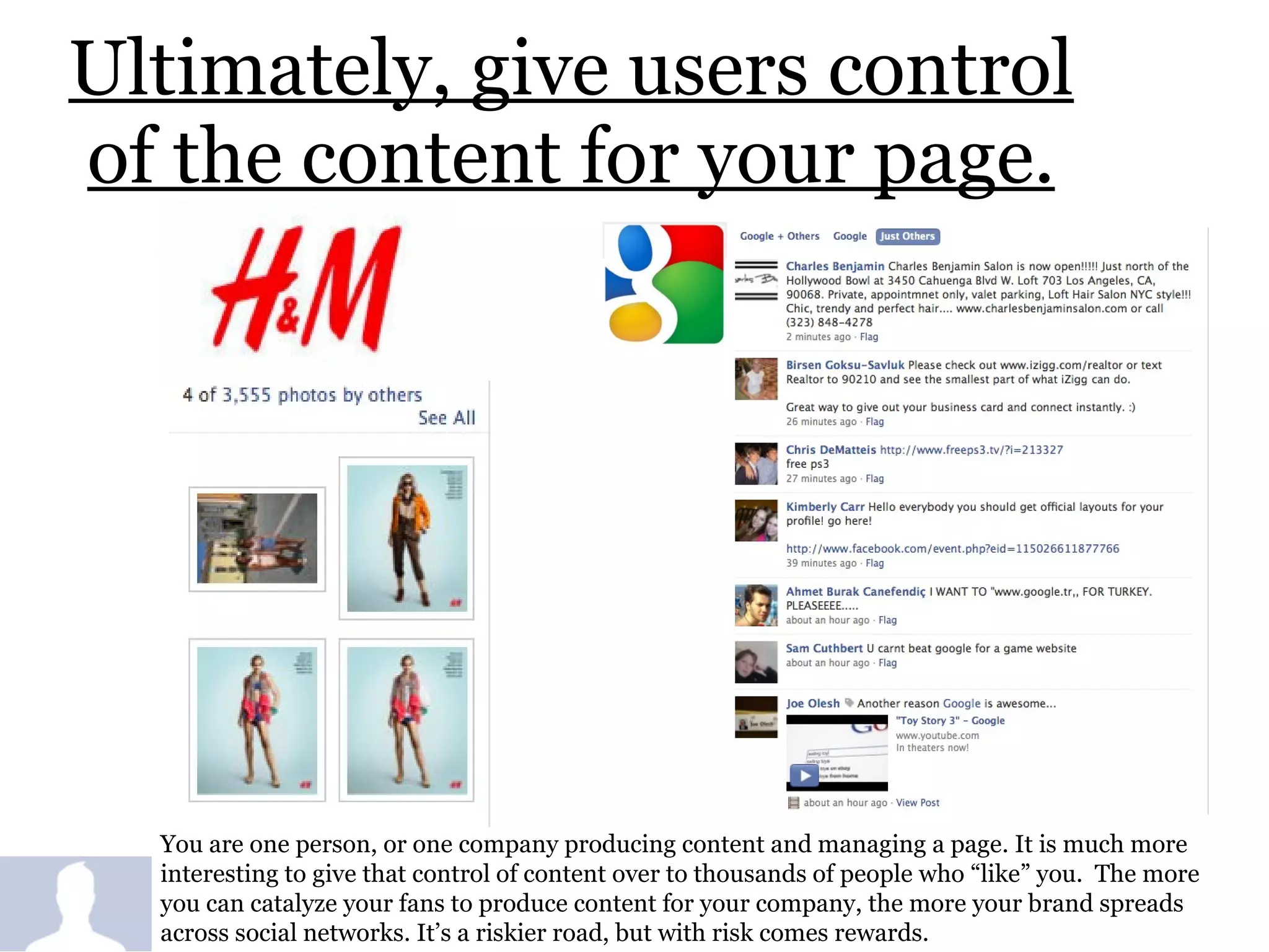 Ultimately, give users control of the content for your page. You are one person, or one company producing content and managing a page. It is much more interesting to give that control of content over to thousands of people who “like” you.  The more you can catalyze your fans to produce content for your company, the more your brand spreads across social networks. It’s a riskier road, but with risk comes rewards.  