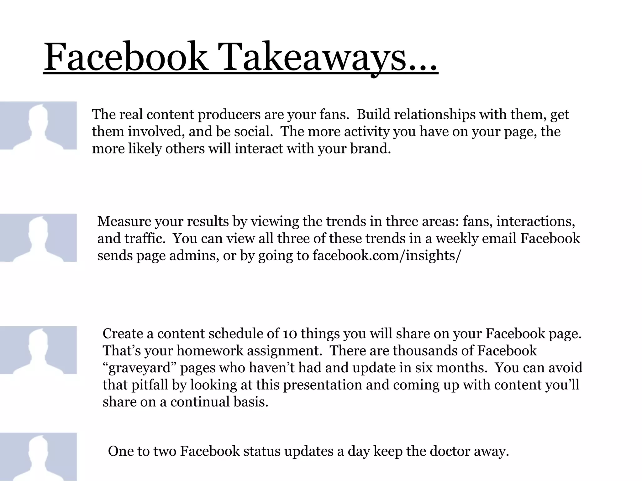 Facebook Takeaways… The real content producers are your fans.  Build relationships with them, get them involved, and be social.  The more activity you have on your page, the more likely others will interact with your brand.  Measure your results by viewing the trends in three areas: fans, interactions, and traffic.  You can view all three of these trends in a weekly email Facebook sends page admins, or by going to facebook.com/insights/ Create a content schedule of 10 things you will share on your Facebook page.  That’s your homework assignment.  There are thousands of Facebook “graveyard” pages who haven’t had and update in six months.  You can avoid that pitfall by looking at this presentation and coming up with content you’ll share on a continual basis. One to two Facebook status updates a day keep the doctor away.  