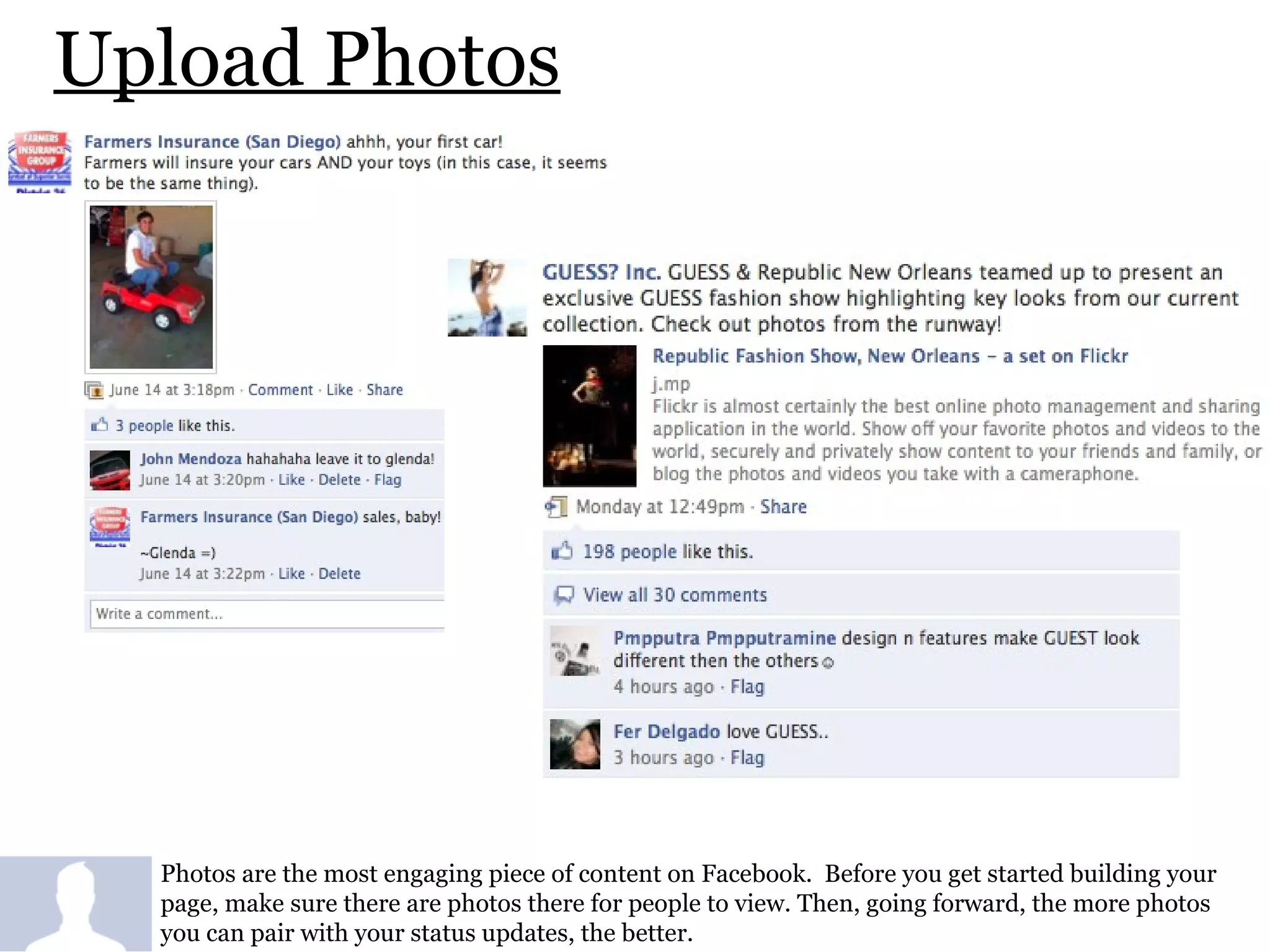 Upload Photos Photos are the most engaging piece of content on Facebook.  Before you get started building your page, make sure there are photos there for people to view. Then, going forward, the more photos you can pair with your status updates, the better. 