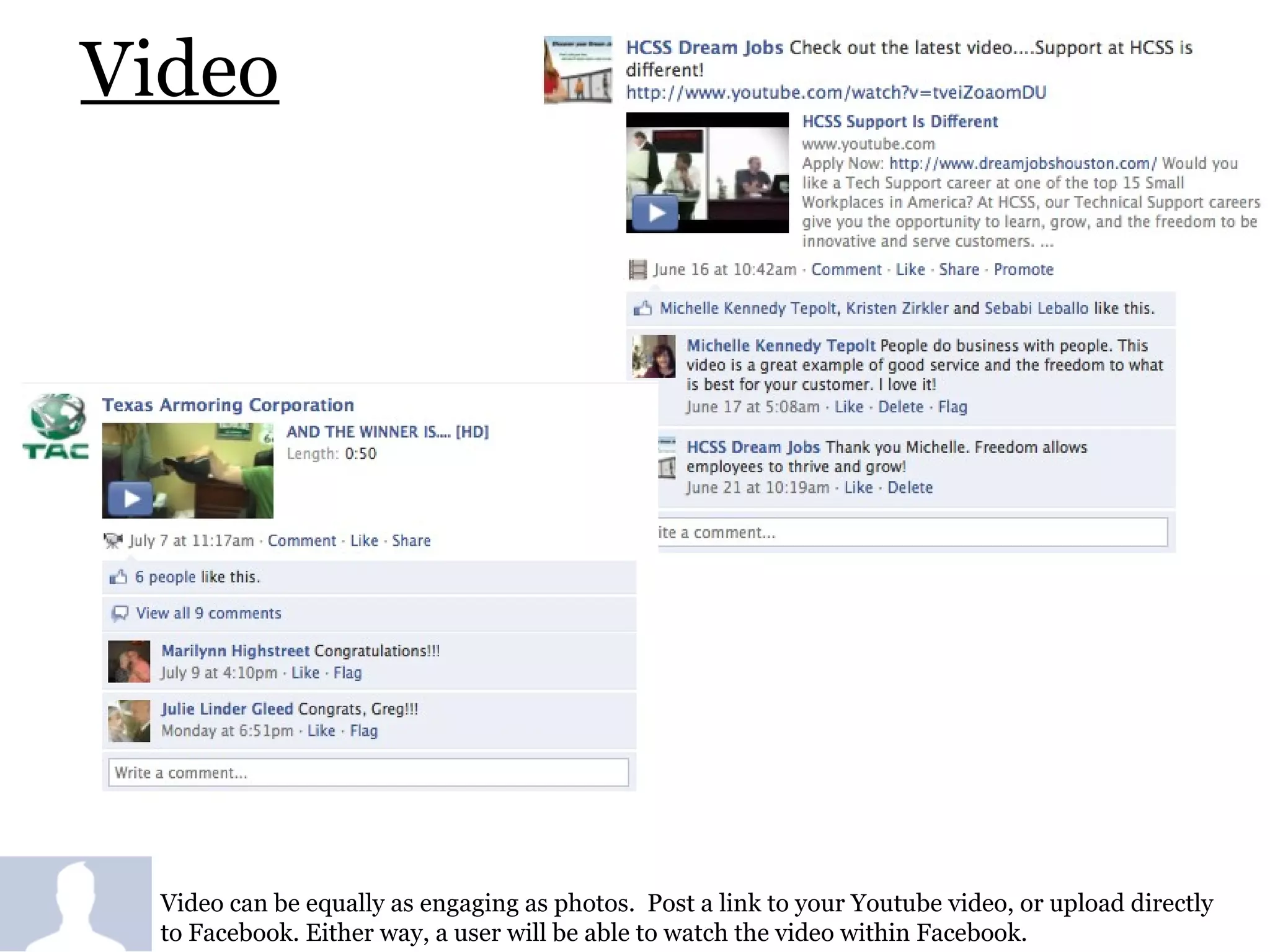 Video Video can be equally as engaging as photos.  Post a link to your Youtube video, or upload directly to Facebook. Either way, a user will be able to watch the video within Facebook.  