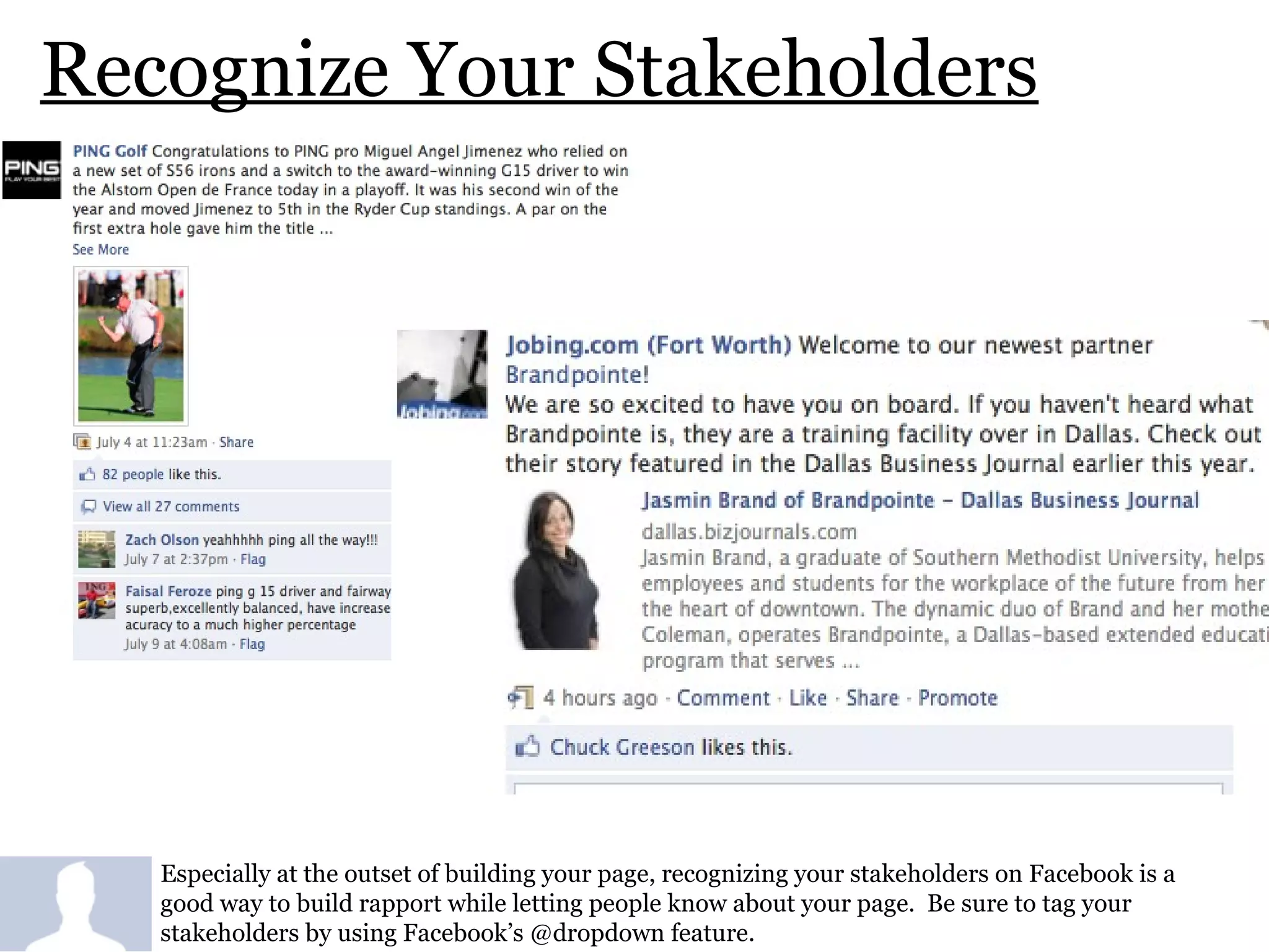 Recognize Your Stakeholders Especially at the outset of building your page, recognizing your stakeholders on Facebook is a good way to build rapport while letting people know about your page.  Be sure to tag your stakeholders by using Facebook’s @dropdown feature.  