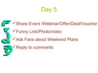 Day 5

Share Event /Webinar/Offer/Deal/Voucher
Funny Link/Photo/video
Ask Fans about Weekend Plans
Reply to comments
 