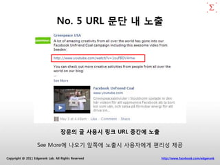 No. 5 URL 문단 내 노출




                                  장문의 글 사용시 링크 URL 중간에 노출

                   See More에 나오기 앞쪽에 노출시 사용자에게 편리성 제공

Copyright @ 2011 Edgerank Lab. All Rights Reserved          http://www.facebook.com/edgerank
 