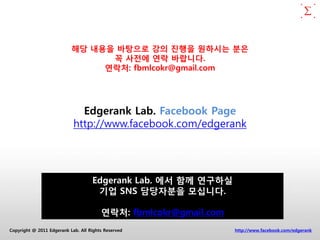 해당 내용을 바탕으로 강의 짂행을 원하시는 분은
                                 꼭 사전에 연락 바랍니다.
                                연락처: fbmlcokr@gmail.com




                              Edgerank Lab. Facebook Page
                            http://www.facebook.com/edgerank




                                    Edgerank Lab. 에서 함께 연구하실
                                     기업 SNS 담당자분을 모십니다.

                                        연락처: fbmlcokr@gmail.com
Copyright @ 2011 Edgerank Lab. All Rights Reserved                http://www.facebook.com/edgerank
 
