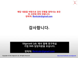 해당 내용을 바탕으로 강의 짂행을 원하시는 분은
                                 꼭 사전에 연락 바랍니다.
                                연락처: fbmlcokr@gmail.com




                                                감사합니다.


                                    Edgerank Lab. 에서 함께 연구하실
                                     기업 SNS 담당자분을 모십니다.

                                        연락처: fbmlcokr@gmail.com
Copyright @ 2011 Edgerank Lab. All Rights Reserved                http://www.facebook.com/edgerank
 