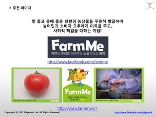 # 추천 페이지


                        맛 좋고 몸에 좋은 친홖경 농산물을 꾸준히 발굴하여
                            농어민과 소비자 모두에게 이득을 주고,
                               사회적 책임을 다하는 기업!




                                      http://www.facebook.com/farmme




                                                http://www.farmme.kr/
Copyright @ 2011 Edgerank Lab. All Rights Reserved                      http://www.facebook.com/edgerank
 