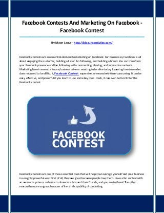 Facebook Contests And Marketing On Facebook -
Facebook Contest
_____________________________________________________________________________________
By Maon Laour - http://blog.incentivibe.com/
Facebook contests are an essential element to marketing on Facebook. For businesses, Facebook is all
about engaging the customer, building a list or fan following, and building a brand. You can transform
your Facebook presence and fan following with commenting, sharing, and interactive contests.
Marketing here is essential to any business alive or wanting to be alive today. Learning how to market
does not need to be difficult, Facebook Contest expensive, or excessively time-consuming. It can be
easy, effective, and powerful if you learn to use some key tools. Heck, it can even be fun! Enter the
Facebook contest.
Facebook contests are one of these essential tools that will help you leverage yourself and your business
in a mighty powerful way. First of all, they are great because people love them. Have a fun contest with
an awesome prize or a chance to showcase fans and their friends, and you are in there! The other
reason these are so great because of the viral capability of contesting.
 