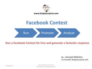 www.shoptosurprise.com

Facebook Contest
Run

Promote

Analyze

Run a facebook Contest for free and generate a fantastic response.

By - Amanjot Malhotra
Co-Founder Shoptosurprise.com
12/20/2013

www.shoptosurprise.com
facebook.com/ShoptoSurprise

1

 