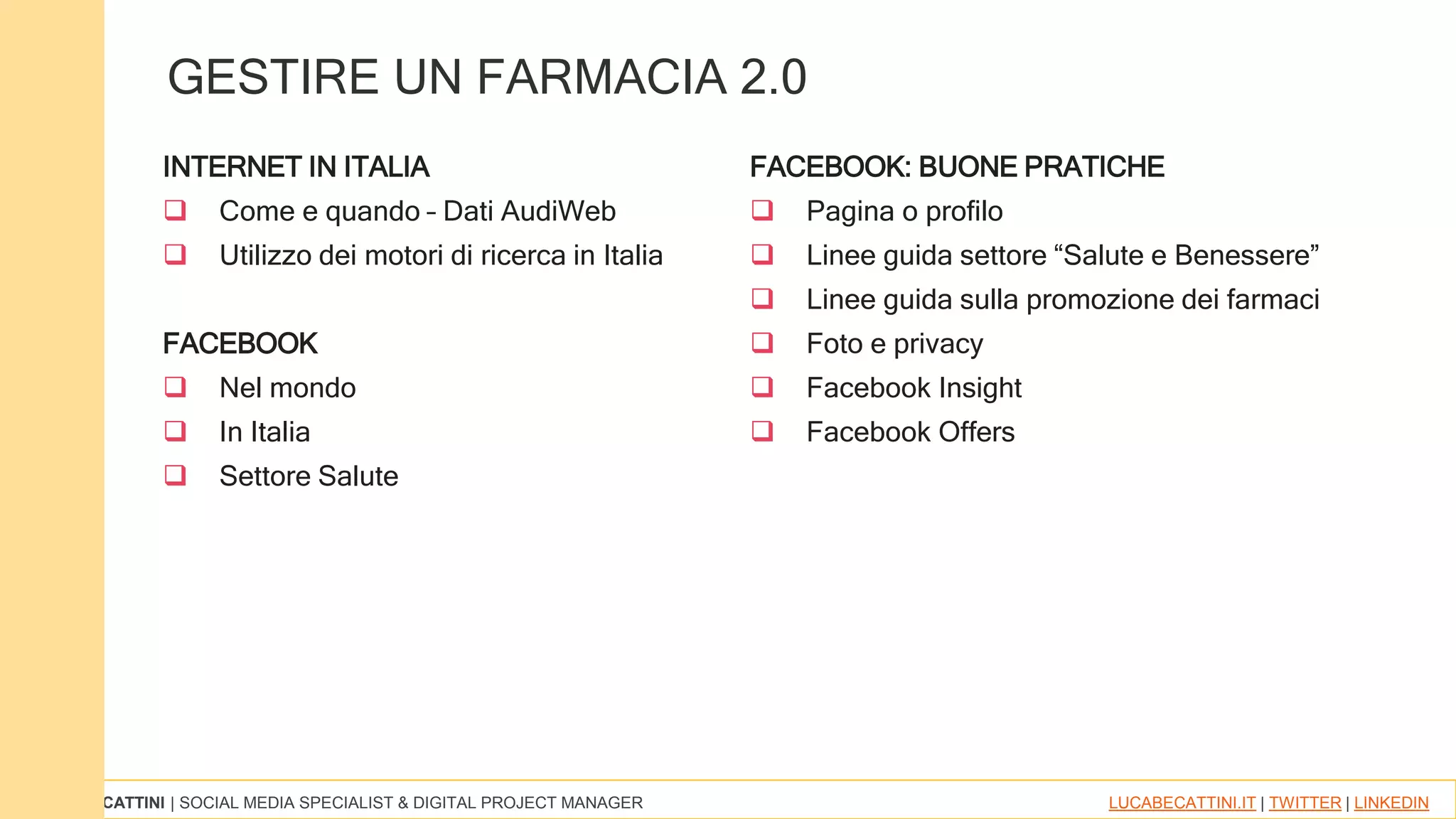 LUCA BECATTINI | SOCIAL MEDIA SPECIALIST & DIGITAL PROJECT MANAGER LUCABECATTINI.IT | TWITTER | LINKEDIN
INTERNET IN ITALIA
 Come e quando – Dati AudiWeb
 Utilizzo dei motori di ricerca in Italia
FACEBOOK
 Nel mondo
 In Italia
 Settore Salute
FACEBOOK: BUONE PRATICHE
 Pagina o profilo
 Linee guida settore “Salute e Benessere”
 Linee guida sulla promozione dei farmaci
 Foto e privacy
 Facebook Insight
 Facebook Offers
GESTIRE UN FARMACIA 2.0
 