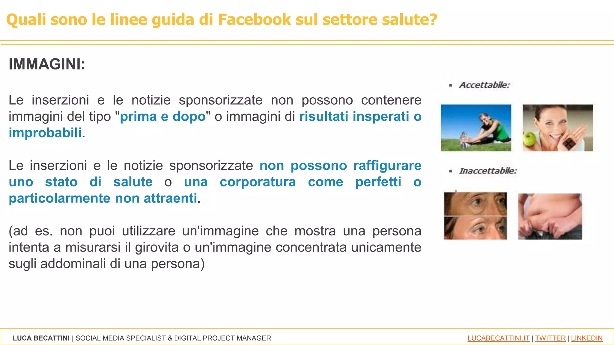 LUCA BECATTINI | SOCIAL MEDIA SPECIALIST & DIGITAL PROJECT MANAGER LUCABECATTINI.IT | TWITTER | LINKEDIN
Quali sono le linee guida di Facebook sul settore salute?
IMMAGINI:
Le inserzioni e le notizie sponsorizzate non possono contenere
immagini del tipo "prima e dopo" o immagini di risultati insperati o
improbabili.
Le inserzioni e le notizie sponsorizzate non possono raffigurare
uno stato di salute o una corporatura come perfetti o
particolarmente non attraenti.
(ad es. non puoi utilizzare un'immagine che mostra una persona
intenta a misurarsi il girovita o un'immagine concentrata unicamente
sugli addominali di una persona)
 
