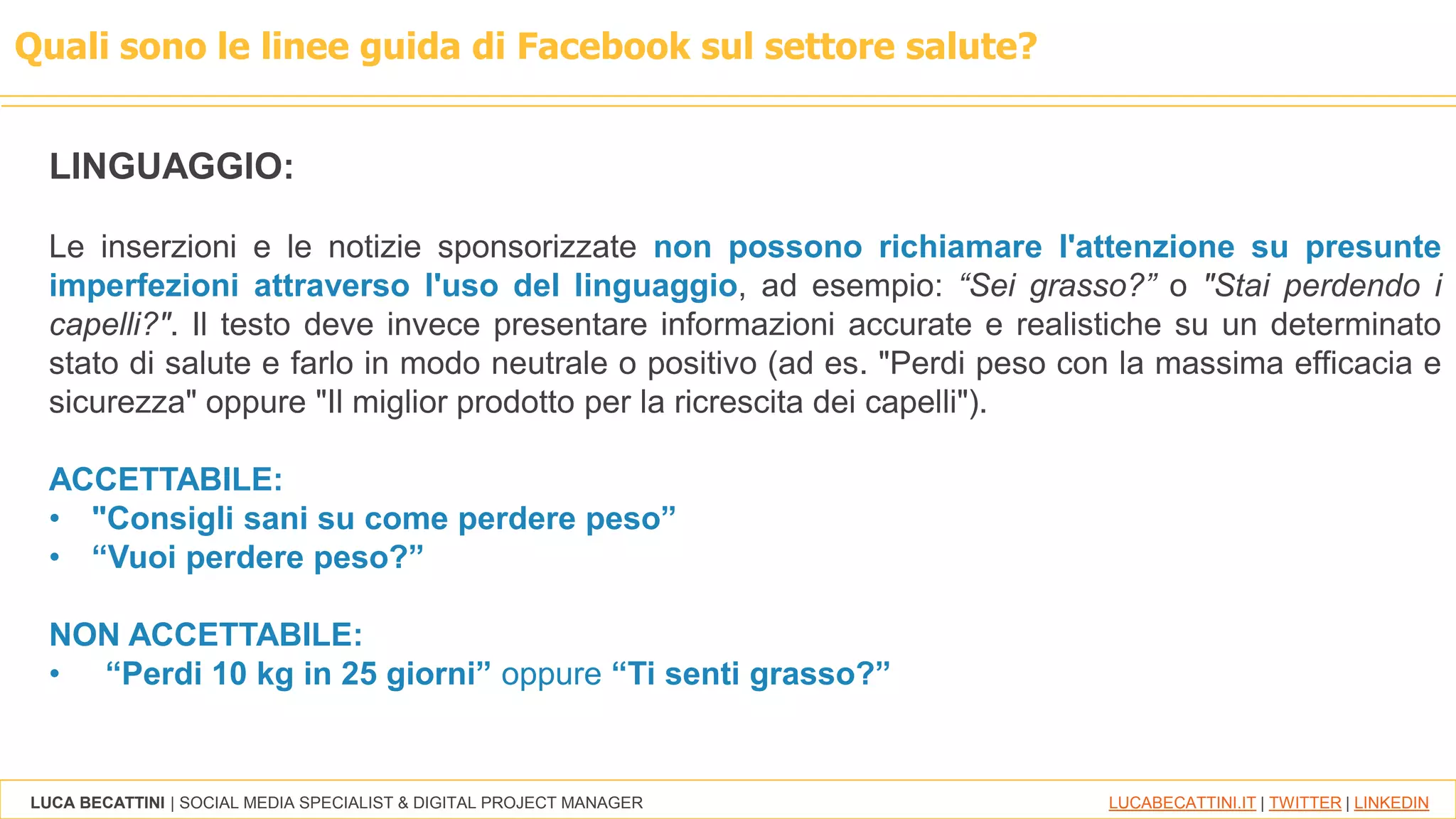 LUCA BECATTINI | SOCIAL MEDIA SPECIALIST & DIGITAL PROJECT MANAGER LUCABECATTINI.IT | TWITTER | LINKEDIN
Quali sono le linee guida di Facebook sul settore salute?
LINGUAGGIO:
Le inserzioni e le notizie sponsorizzate non possono richiamare l'attenzione su presunte
imperfezioni attraverso l'uso del linguaggio, ad esempio: “Sei grasso?” o "Stai perdendo i
capelli?". Il testo deve invece presentare informazioni accurate e realistiche su un determinato
stato di salute e farlo in modo neutrale o positivo (ad es. "Perdi peso con la massima efficacia e
sicurezza" oppure "Il miglior prodotto per la ricrescita dei capelli").
ACCETTABILE:
• "Consigli sani su come perdere peso”
• “Vuoi perdere peso?”
NON ACCETTABILE:
• “Perdi 10 kg in 25 giorni” oppure “Ti senti grasso?”
 