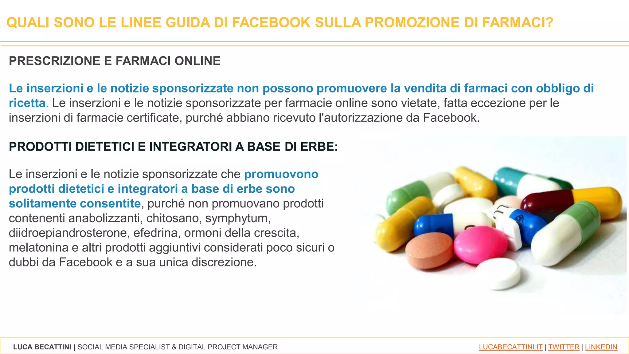 LUCA BECATTINI | SOCIAL MEDIA SPECIALIST & DIGITAL PROJECT MANAGER LUCABECATTINI.IT | TWITTER | LINKEDIN
QUALI SONO LE LINEE GUIDA DI FACEBOOK SULLA PROMOZIONE DI FARMACI?
PRODOTTI DIETETICI E INTEGRATORI A BASE DI ERBE:
Le inserzioni e le notizie sponsorizzate che promuovono
prodotti dietetici e integratori a base di erbe sono
solitamente consentite, purché non promuovano prodotti
contenenti anabolizzanti, chitosano, symphytum,
diidroepiandrosterone, efedrina, ormoni della crescita,
melatonina e altri prodotti aggiuntivi considerati poco sicuri o
dubbi da Facebook e a sua unica discrezione.
PRESCRIZIONE E FARMACI ONLINE
Le inserzioni e le notizie sponsorizzate non possono promuovere la vendita di farmaci con obbligo di
ricetta. Le inserzioni e le notizie sponsorizzate per farmacie online sono vietate, fatta eccezione per le
inserzioni di farmacie certificate, purché abbiano ricevuto l'autorizzazione da Facebook.
 