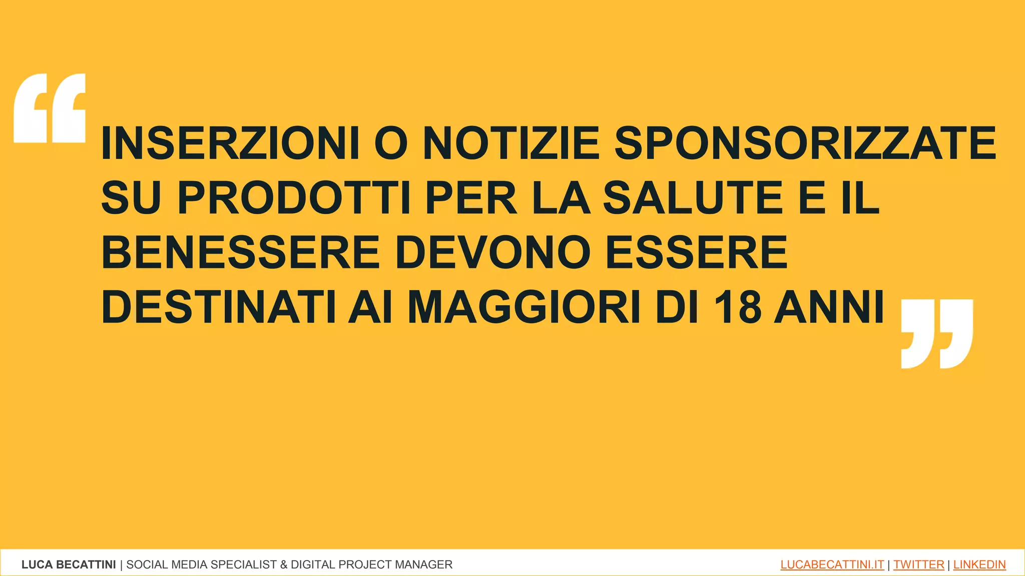 LUCA BECATTINI | SOCIAL MEDIA SPECIALIST & DIGITAL PROJECT MANAGER LUCABECATTINI.IT | TWITTER | LINKEDIN
INSERZIONI O NOTIZIE SPONSORIZZATE
SU PRODOTTI PER LA SALUTE E IL
BENESSERE DEVONO ESSERE
DESTINATI AI MAGGIORI DI 18 ANNI
“ “
 