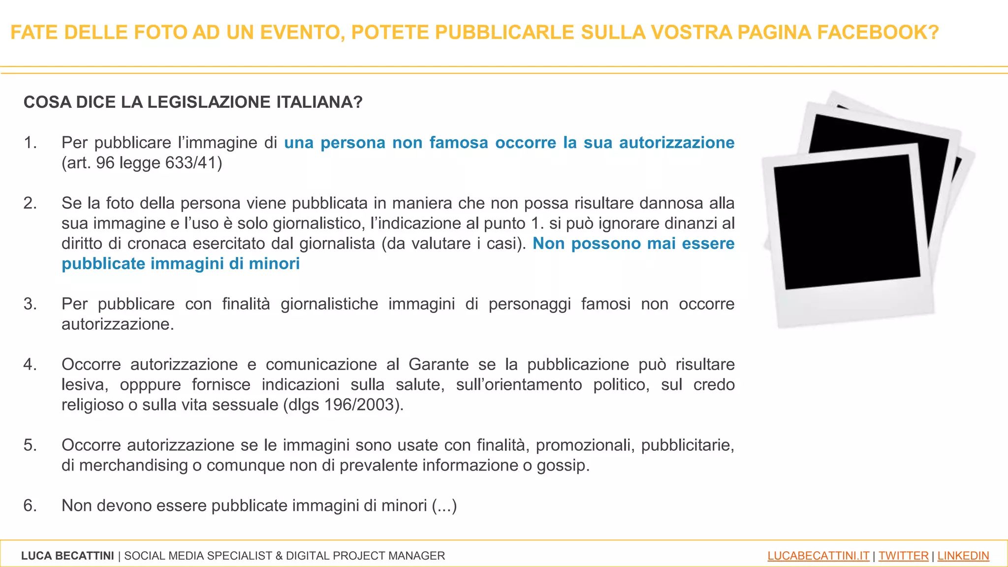 LUCA BECATTINI | SOCIAL MEDIA SPECIALIST & DIGITAL PROJECT MANAGER LUCABECATTINI.IT | TWITTER | LINKEDIN
COSA DICE LA LEGISLAZIONE ITALIANA?
1. Per pubblicare l’immagine di una persona non famosa occorre la sua autorizzazione
(art. 96 legge 633/41)
2. Se la foto della persona viene pubblicata in maniera che non possa risultare dannosa alla
sua immagine e l’uso è solo giornalistico, l’indicazione al punto 1. si può ignorare dinanzi al
diritto di cronaca esercitato dal giornalista (da valutare i casi). Non possono mai essere
pubblicate immagini di minori
3. Per pubblicare con finalità giornalistiche immagini di personaggi famosi non occorre
autorizzazione.
4. Occorre autorizzazione e comunicazione al Garante se la pubblicazione può risultare
lesiva, opppure fornisce indicazioni sulla salute, sull’orientamento politico, sul credo
religioso o sulla vita sessuale (dlgs 196/2003).
5. Occorre autorizzazione se le immagini sono usate con finalità, promozionali, pubblicitarie,
di merchandising o comunque non di prevalente informazione o gossip.
6. Non devono essere pubblicate immagini di minori (...)
FATE DELLE FOTO AD UN EVENTO, POTETE PUBBLICARLE SULLA VOSTRA PAGINA FACEBOOK?
 