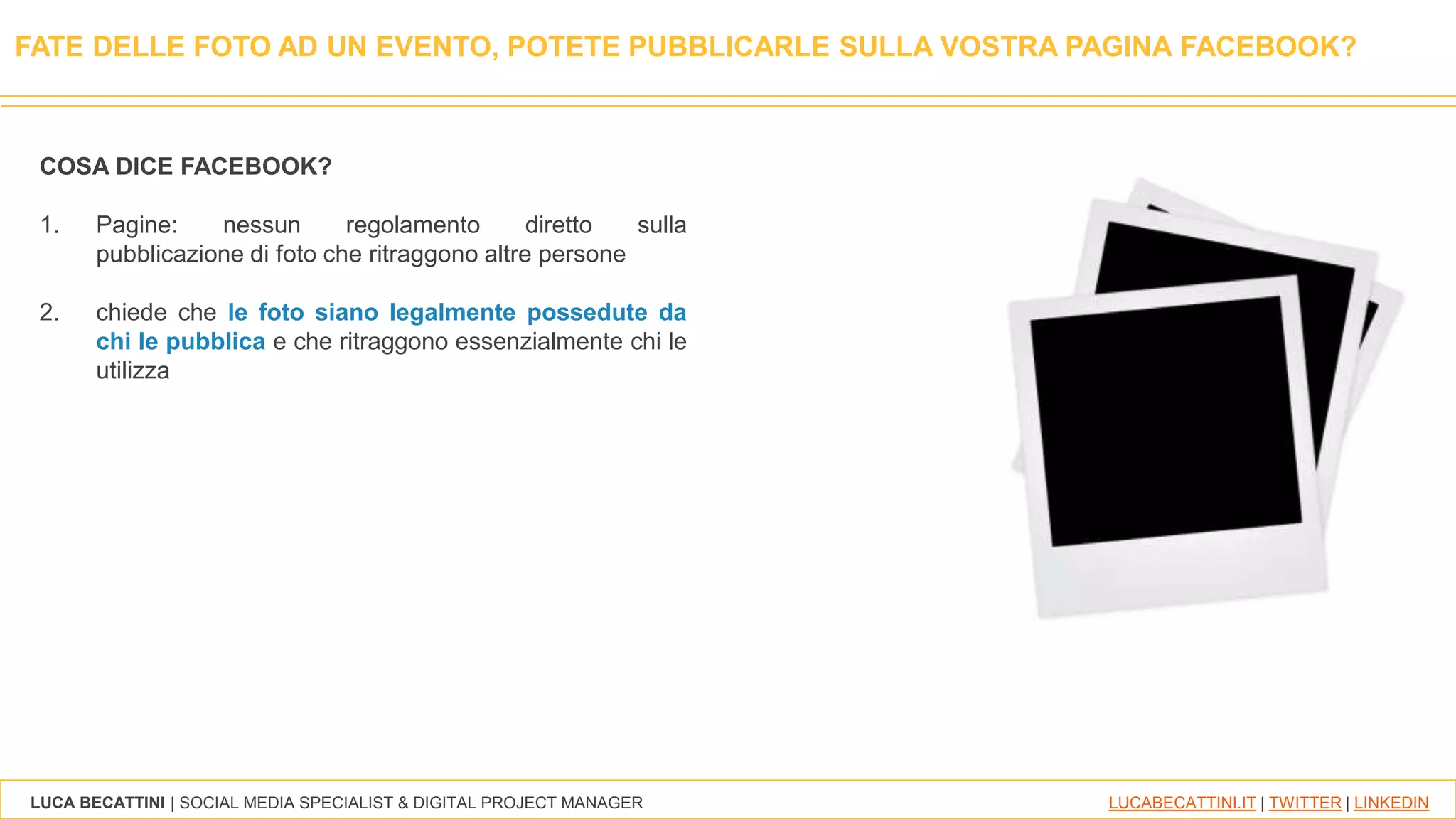 LUCA BECATTINI | SOCIAL MEDIA SPECIALIST & DIGITAL PROJECT MANAGER LUCABECATTINI.IT | TWITTER | LINKEDIN
FATE DELLE FOTO AD UN EVENTO, POTETE PUBBLICARLE SULLA VOSTRA PAGINA FACEBOOK?
COSA DICE FACEBOOK?
1. Pagine: nessun regolamento diretto sulla
pubblicazione di foto che ritraggono altre persone
2. chiede che le foto siano legalmente possedute da
chi le pubblica e che ritraggono essenzialmente chi le
utilizza
 