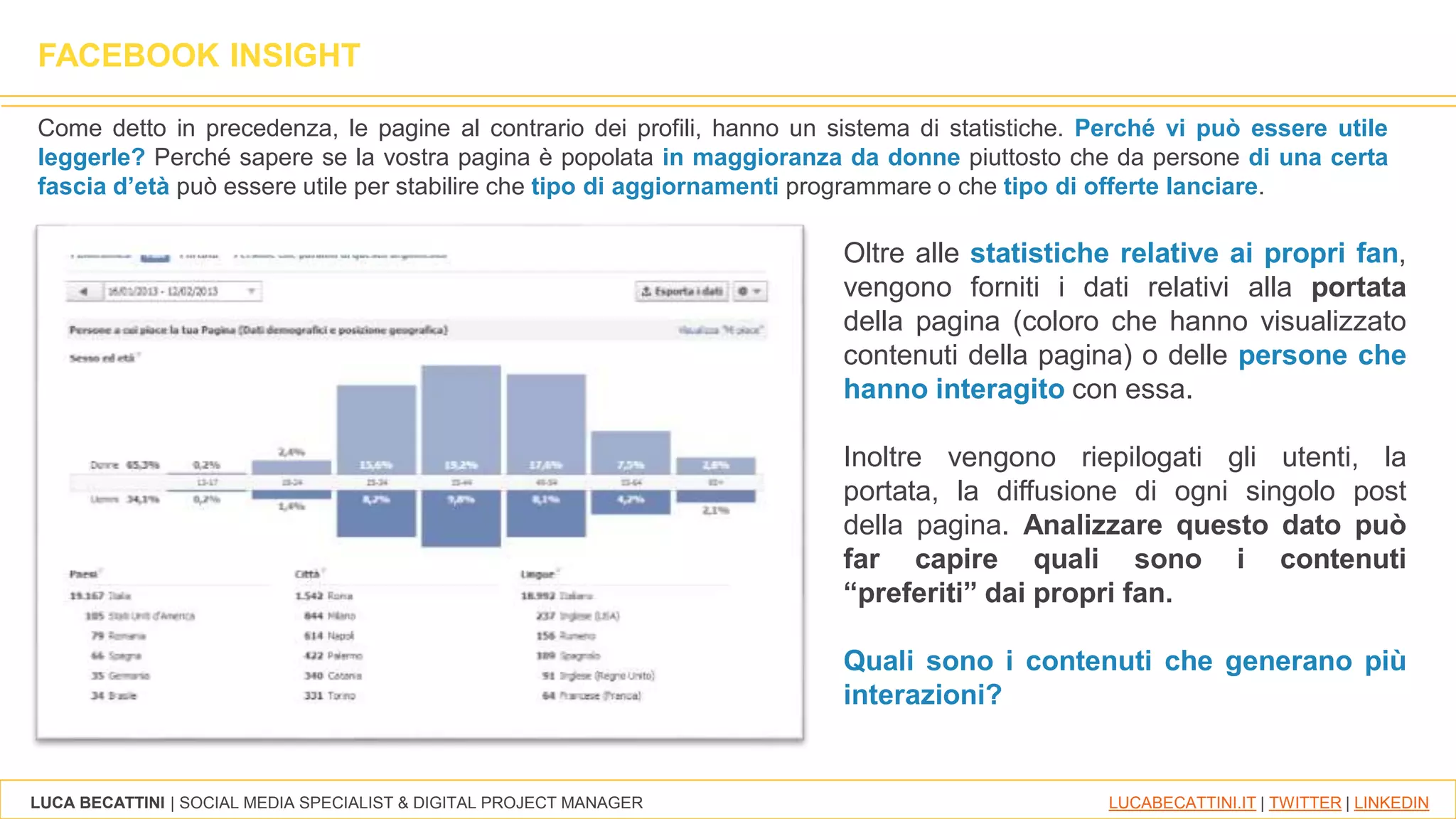LUCA BECATTINI | SOCIAL MEDIA SPECIALIST & DIGITAL PROJECT MANAGER LUCABECATTINI.IT | TWITTER | LINKEDIN
FACEBOOK INSIGHT
Come detto in precedenza, le pagine al contrario dei profili, hanno un sistema di statistiche. Perché vi può essere utile
leggerle? Perché sapere se la vostra pagina è popolata in maggioranza da donne piuttosto che da persone di una certa
fascia d’età può essere utile per stabilire che tipo di aggiornamenti programmare o che tipo di offerte lanciare.
Oltre alle statistiche relative ai propri fan,
vengono forniti i dati relativi alla portata
della pagina (coloro che hanno visualizzato
contenuti della pagina) o delle persone che
hanno interagito con essa.
Inoltre vengono riepilogati gli utenti, la
portata, la diffusione di ogni singolo post
della pagina. Analizzare questo dato può
far capire quali sono i contenuti
“preferiti” dai propri fan.
Quali sono i contenuti che generano più
interazioni?
 