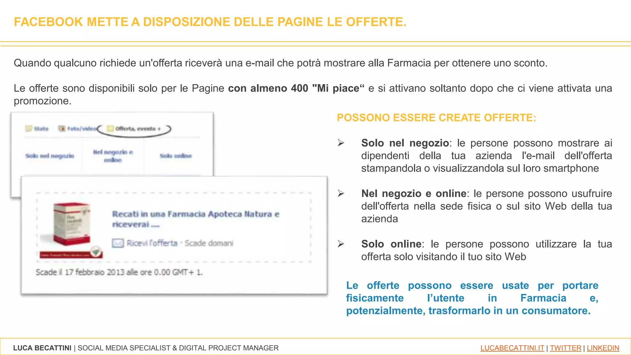 LUCA BECATTINI | SOCIAL MEDIA SPECIALIST & DIGITAL PROJECT MANAGER LUCABECATTINI.IT | TWITTER | LINKEDIN
FACEBOOK METTE A DISPOSIZIONE DELLE PAGINE LE OFFERTE.
Quando qualcuno richiede un'offerta riceverà una e-mail che potrà mostrare alla Farmacia per ottenere uno sconto.
Le offerte sono disponibili solo per le Pagine con almeno 400 "Mi piace“ e si attivano soltanto dopo che ci viene attivata una
promozione.
Le offerte possono essere usate per portare
fisicamente l’utente in Farmacia e,
potenzialmente, trasformarlo in un consumatore.
POSSONO ESSERE CREATE OFFERTE:
 Solo nel negozio: le persone possono mostrare ai
dipendenti della tua azienda l'e-mail dell'offerta
stampandola o visualizzandola sul loro smartphone
 Nel negozio e online: le persone possono usufruire
dell'offerta nella sede fisica o sul sito Web della tua
azienda
 Solo online: le persone possono utilizzare la tua
offerta solo visitando il tuo sito Web
 