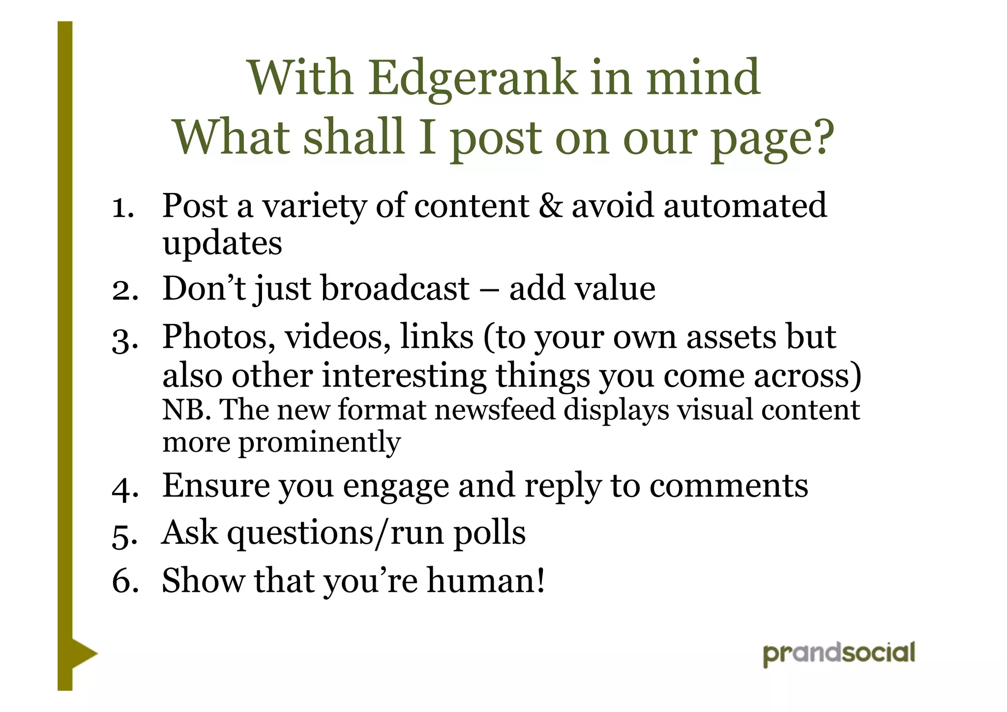 With Edgerank in mind
What shall I post on our page?
1.  Post a variety of content & avoid automated
updates
2.  Don’t just broadcast – add value
3.  Photos, videos, links (to your own assets but
also other interesting things you come across)
NB. The new format newsfeed displays visual content
more prominently
4.  Ensure you engage and reply to comments
5.  Ask questions/run polls
6.  Show that you’re human!
 