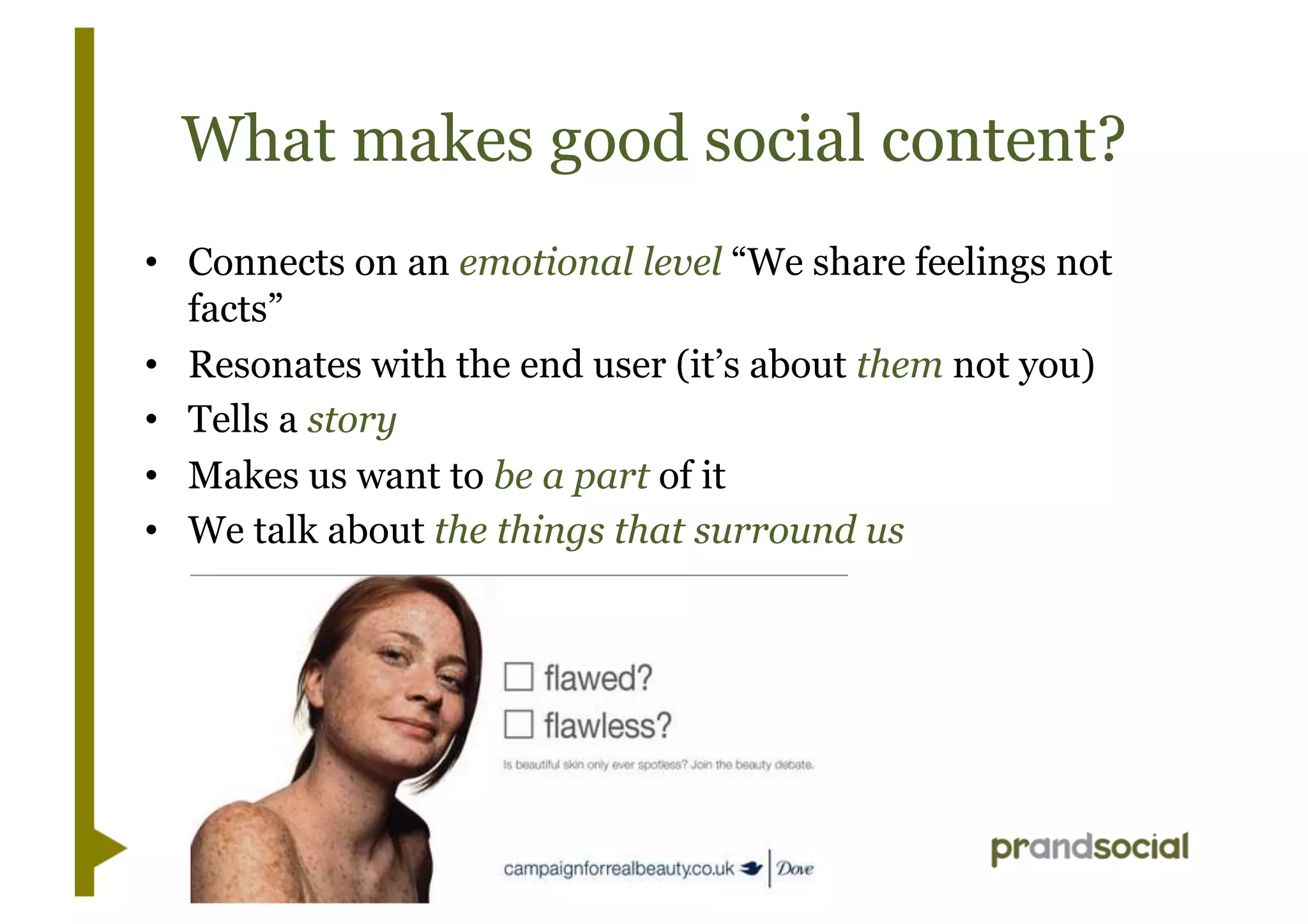What makes good social content?
•  Connects on an emotional level “We share feelings not
facts”
•  Resonates with the end user (it’s about them not you)
•  Tells a story
•  Makes us want to be a part of it
•  We talk about the things that surround us
 