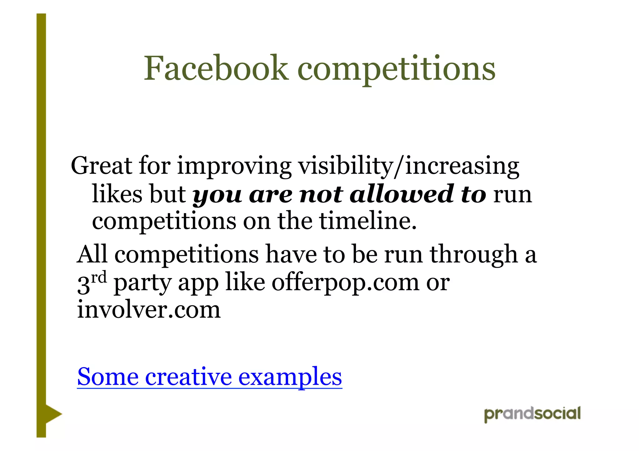 Facebook competitions
Great for improving visibility/increasing
likes but you are not allowed to run
competitions on the timeline.
All competitions have to be run through a
3rd party app like offerpop.com or
involver.com
Some creative examples
 