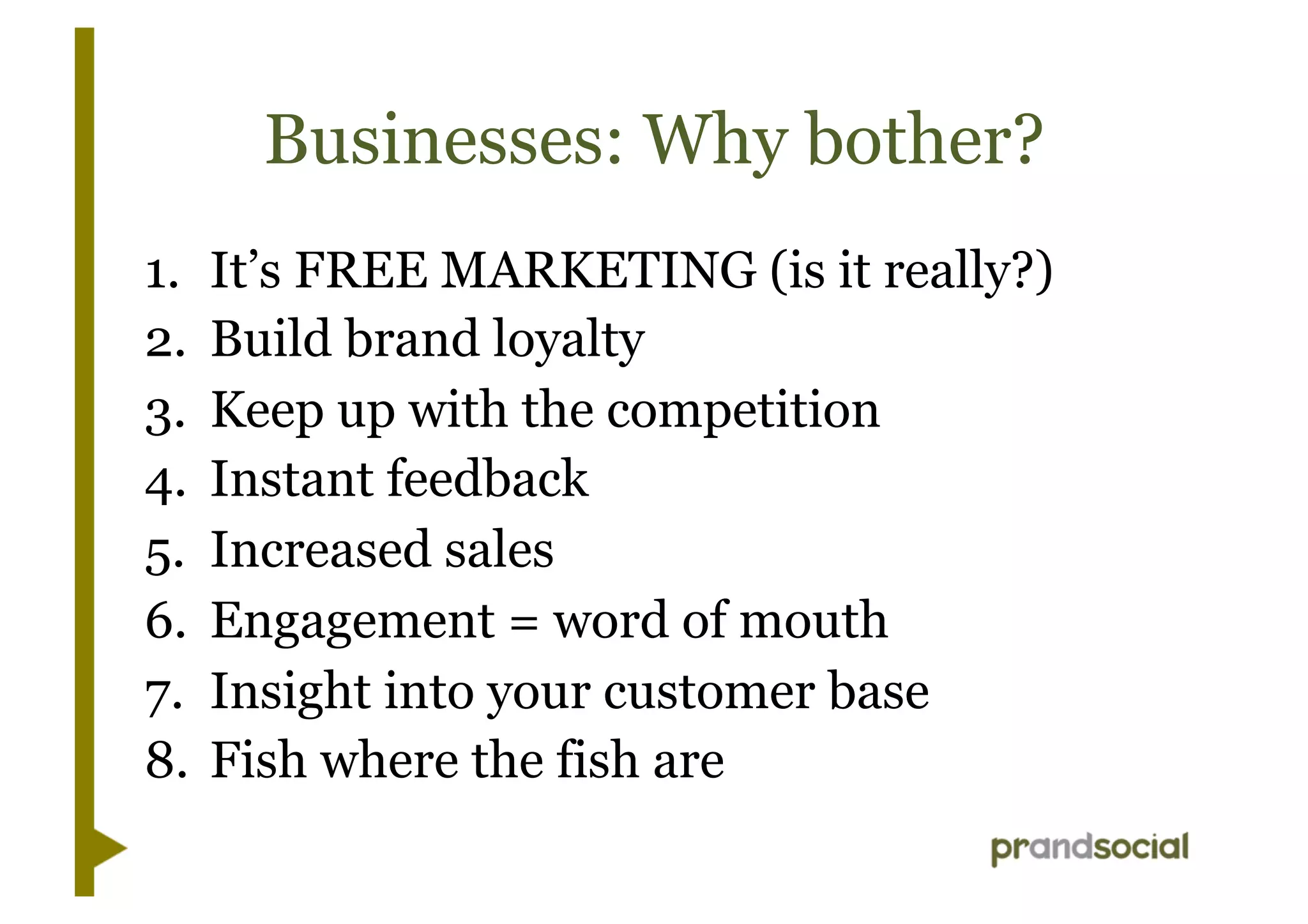 Businesses: Why bother?
1.  It’s FREE MARKETING (is it really?)
2.  Build brand loyalty
3.  Keep up with the competition
4.  Instant feedback
5.  Increased sales
6.  Engagement = word of mouth
7.  Insight into your customer base
8. Fish where the fish are
 