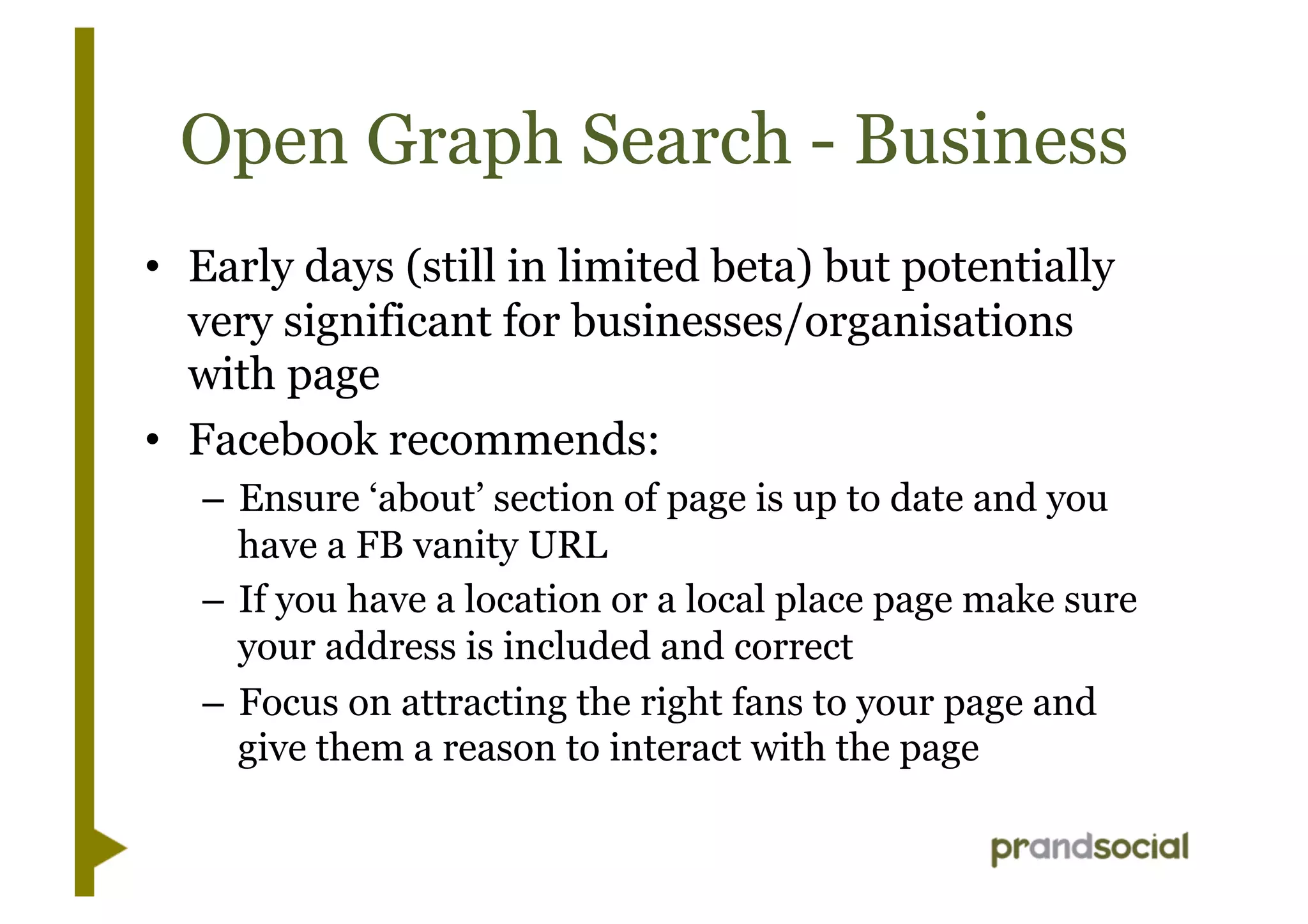 Open Graph Search - Business
•  Early days (still in limited beta) but potentially
very significant for businesses/organisations
with page
•  Facebook recommends:
– Ensure ‘about’ section of page is up to date and you
have a FB vanity URL
– If you have a location or a local place page make sure
your address is included and correct
– Focus on attracting the right fans to your page and
give them a reason to interact with the page
 