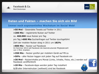 Facebook & Co.
     Mark Stocksmeyer




Daten und Fakten – machen Sie sich ein Bild
Immer noch exponentielles Wachstum im Social Web!
    >50 Mrd – Gesendete Tweets auf Twitter in 2011
    >200 Mio – registrierte Nutzer auf Twitter
    ca. 460.000 neue Nutzer pro Tag
    pro Tag >600 Mio Suchanfragen auf Twitter durchgeführt
    Zahl der mobilen Nutzer stieg in 2011 um 182%
    >800 Mio – Nutzer auf Facebook
     Im Sommer 2012 soll Facebook die beeindruckende Mitgliederzahl
     von 1 Mrd. knacken.
    >350 Mio – Nutzer greifen per mobilem Gerät auf FB zu
    >50% - aller Nutzer loggen sich jeden Tag auf Facebook ein
    >30 Mrd – Nutzerinhalte pro Monat (Links, Inhalte, Fotos, etc.) werden auf
     Facebook veröffentlicht
    >20 Mio – Facebook-Apps werden jeden Tag installiert
    1/3 aller Internetnutzer (weltweit) sind bei Facebook
 