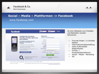 Facebook & Co.
   Mark Stocksmeyer



Social – Media – Plattformen -> Facebook
www.facebook.com



                                    Ist eine Webseite zum Erstellen
                                    und Betreiben sozialer
                                    Netzwerke.


                                     •   Freunde finden / in Kontakt
                                         bleiben
                                     •   Informationensbeschaffung
                                     •   Viele multimediale
                                         Möglichkeiten
                                     •   Firmen- /
                                         Produktpräsentationen
                                     •   Social – Media - Marketing
                                     •   etc.
 