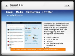 Facebook & Co.
   Mark Stocksmeyer



Social – Media – Plattformen -> Twitter
www.twitter.com



                                            Twitter ist ein öffentliches und
                                            kostenloses System, welches
                                            man auch als Blog ansehen
                                            kann. Hier spricht man von
                                            Microblogging, also dem
                                            bloggen im Kleinformat.

                                            •   Absolut aktuell
                                            •   Eigene Suche
                                            •   Schnell
                                            •   Auf das Wesentliche
                                                beschränkt
                                             • etc.
     Alles über Twitter unter: http://vhs.bz/allesuebertwitter
 