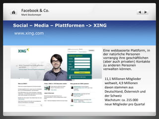 Facebook & Co.
   Mark Stocksmeyer



Social – Media – Plattformen -> XING
www.xing.com



                                  Eine webbasierte Plattform, in
                                  der natürliche Personen
                                  vorrangig ihre geschäftlichen
                                  (aber auch privaten) Kontakte
                                  zu anderen Personen
                                  verwalten können.


                                   11,1 Millionen Mitglieder
                                   weltweit, 4,9 Millionen
                                   davon stammen aus
                                   Deutschland, Österreich und
                                   der Schweiz
                                   Wachstum: ca. 215.000
                                   neue Mitglieder pro Quartal
 