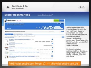 Facebook & Co.
     Mark Stocksmeyer



Social-Bookmarking      www.delicious.com/




                                             Social Bookmarks sind
                                             Internet-Lesezeichen, die
                                             von mehreren Nutzern
                                             gemeinsam auf einem
                                             Server im Internet oder im
                                             Intranet abgelegt
                                             werden, so dass sie
                                             gemeinsam darauf zugreifen
                                             können, um die Lesezeichen
                                             untereinander
                                             auszutauschen.

                                             Zu den wichtigsten
                                             Anbietern zählen del.icio.us
                                             (englischsprachig), Mister
                                             Wong, Oneview, Icio und
                                             Linkarena.



   VHS-Wissensbissen Folge 17 -> vhs-wissensbissen.de
 