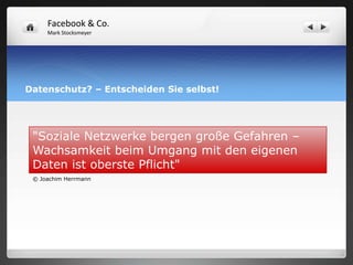 Facebook & Co.
     Mark Stocksmeyer




Datenschutz? – Entscheiden Sie selbst!




 "Soziale Netzwerke bergen große Gefahren –
 Wachsamkeit beim Umgang mit den eigenen
 Daten ist oberste Pflicht"
 © Joachim Herrmann
 
