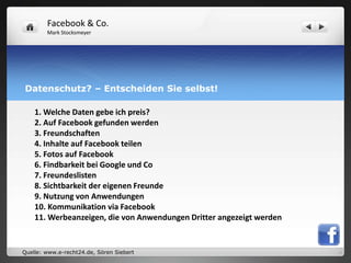 Facebook & Co.
        Mark Stocksmeyer




Datenschutz? – Entscheiden Sie selbst!

    1. Welche Daten gebe ich preis?
    2. Auf Facebook gefunden werden
    3. Freundschaften
    4. Inhalte auf Facebook teilen
    5. Fotos auf Facebook
    6. Findbarkeit bei Google und Co
    7. Freundeslisten
    8. Sichtbarkeit der eigenen Freunde
    9. Nutzung von Anwendungen
    10. Kommunikation via Facebook
    11. Werbeanzeigen, die von Anwendungen Dritter angezeigt werden


Quelle: www.e-recht24.de, Sören Siebert
 