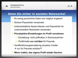 Facebook & Co.
 Mark Stocksmeyer




Seien Sie sicher in sozialen Netzwerke!
   So wenig persönliche Daten wie möglich angeben!
   Sichere Passwörter verwenden
   Unterschiedliche Nutzer-Namen und Passwörter für
    unterschiedlich Netzwerke verwenden
   Privatsphäre-Einstellungen im Profil vornehmen
         1) Einstellung: nicht auffindbar in Suchmaschinen

         2) Profilinhalte nur sichtbar für Freunde

   Veröffentlichungseinstellung einzelner Inhalte
     nur für Freunde sichtbar?!
   Wenn inaktiv, das eigene Profil wieder löschen
 