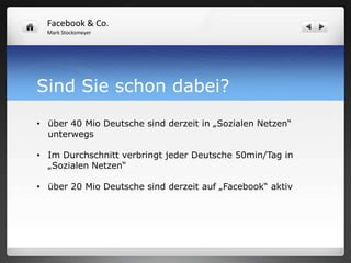 Facebook & Co.
  Mark Stocksmeyer




Sind Sie schon dabei?
• über 40 Mio Deutsche sind derzeit in „Sozialen Netzen“
  unterwegs

• Im Durchschnitt verbringt jeder Deutsche 50min/Tag in
  „Sozialen Netzen“

• über 20 Mio Deutsche sind derzeit auf „Facebook“ aktiv
 