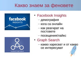 Какво знаем за феновете
• Facebook Insights
– демография
– кога са онлайн
– как реагират на
постовете
– посещения/лайкс
• Graph Search
– какво харесват и от какво
се интересуват
 