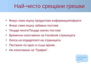 Най-често срещани грешки
• Фокус само върху продуктова информация/оферти
• Фокус само върху забавни постове
• Твърде много/Твърде малко постове
• Временно изоставяне на Facebook страницата
• Липса на engagement на страницата
• Постване по едно и също време.
• Не използване на "График".
 