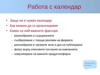 Работа с календар
• Защо ни е нужен календар
• Как можем да го организираме
• Какви са най-важните фактори
– разнообразие в съдържанието
– съобразяване с текущи реклами на фирмата
– разнообразие в часовите зони и дни на публикуване
– фокус върху ключовите послания на компанията
– комуникиране на важните продукти/оферти
 