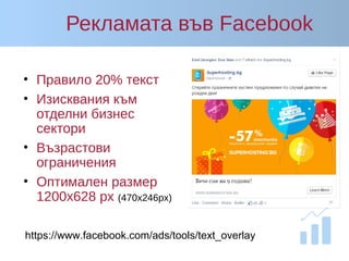Рекламата във Facebook
• Правило 20% текст
• Изисквания към
отделни бизнес
сектори
• Възрастови
ограничения
• Оптимален размер
1200x628 px (470x246px)
https://www.facebook.com/ads/tools/text_overlay
 