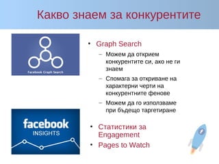 Какво знаем за конкурентите
• Graph Search
– Можем да открием
конкурентите си, ако не ги
знаем
– Спомага за откриване на
характерни черти на
конкурентните фенове
– Можем да го използваме
при бъдещо таргетиране
• Статистики за
Engagement
• Pages to Watch
 