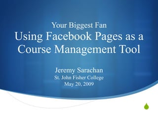 Your Biggest Fan Using Facebook Pages as a Course Management Tool Jeremy Sarachan St. John Fisher College May 20, 2009 