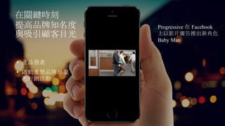 在關鍵時刻
提高品牌知名度
與吸引顧客目光
Progressive 在 Facebook
上以影片廣告推出新角色
Baby Man
• 產品發表
• 啟動重塑品牌形象
的行銷活動
 